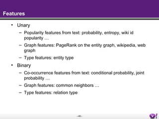 - 48 -
Features
• Unary
– Popularity features from text: probability, entropy, wiki id
popularity …
– Graph features: PageRank on the entity graph, wikipedia, web
graph
– Type features: entity type
• Binary
– Co-occurrence features from text: conditional probability, joint
probability …
– Graph features: common neighbors …
– Type features: relation type
 