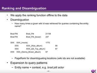 - 57 -
Ranking and Disambiguation
• We apply the ranking function offline to the data
• Disambiguation
– How many times a given wiki id was retrieved for queries containing the entity
name?
Brad Pitt Brad_Pitt 21158
Brad Pitt Brad_Pitt_(boxer) 247
XXX XXX_(movie) 1775
XXX XXX_(Asia_album) 89
XXX XXX_(ZZ_Top_album) 87
XXX XXX_(Danny_Brown_album) 67
– PageRank for disambiguating locations (wiki ids are not available)
• Expansion to query patterns
– Entity name + context, e.g. brad pitt actor
 