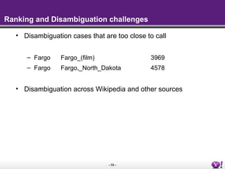 - 58 -
Ranking and Disambiguation challenges
• Disambiguation cases that are too close to call
– Fargo Fargo_(film) 3969
– Fargo Fargo,_North_Dakota 4578
• Disambiguation across Wikipedia and other sources
 