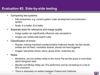 - 59 -
Evaluation #2: Side-by-side testing
• Comparing two systems
– A/B comparison, e.g. current system under development and production
system
– Scale: A is better, B is better
• Separate tests for relevance and image quality
– Image quality can significantly influence user perceptions
– Images can violate safe search rules
• Classification of errors
– Results: missing important results/contains irrelevant results, too few results,
entities are not fresh, more/less diverse, should not have triggered
– Images: bad photo choice, blurry, group shots, nude/racy etc.
• Notes
– Borderline, set one entities relate to the movie Psy but the query is most likely
about Gangnam style
– Blondie and Mickey Gilley are 70’s performers and do not belong on a list of
60’s musicians.
– There is absolutely no relation between Finland and California.
 