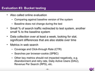 - 60 -
Evaluation #3: Bucket testing
• Also called online evaluation
– Comparing against baseline version of the system
– Baseline does not change during the test
• Small % of search traffic redirected to test system, another
small % to the baseline system
• Data collection over at least a week, looking for stat.
significant differences that are also stable over time
• Metrics in web search
– Coverage and Click-through Rate (CTR)
– Searches per browser-cookie (SPBC)
– Other key metrics should not impacted negatively, e.g.
Abandonment and retry rate, Daily Active Users (DAU),
Revenue Per Search (RPS), etc.
 