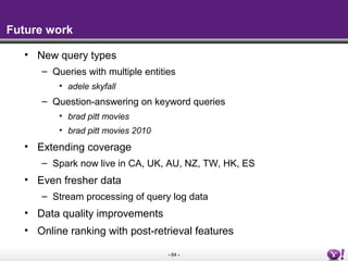 - 64 -
Future work
• New query types
– Queries with multiple entities
• adele skyfall
– Question-answering on keyword queries
• brad pitt movies
• brad pitt movies 2010
• Extending coverage
– Spark now live in CA, UK, AU, NZ, TW, HK, ES
• Even fresher data
– Stream processing of query log data
• Data quality improvements
• Online ranking with post-retrieval features
 