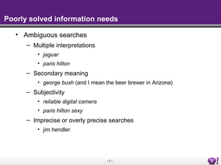 - 7 -
Poorly solved information needs
• Ambiguous searches
– Multiple interpretations
• jaguar
• paris hilton
– Secondary meaning
• george bush (and I mean the beer brewer in Arizona)
– Subjectivity
• reliable digital camera
• paris hilton sexy
– Imprecise or overly precise searches
• jim hendler
 