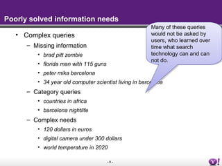 - 8 -
Poorly solved information needs
• Complex queries
– Missing information
• brad pitt zombie
• florida man with 115 guns
• peter mika barcelona
• 34 year old computer scientist living in barcelona
– Category queries
• countries in africa
• barcelona nightlife
– Complex needs
• 120 dollars in euros
• digital camera under 300 dollars
• world temperature in 2020
Many of these queries
would not be asked by
users, who learned over
time what search
technology can and can
not do.
Many of these queries
would not be asked by
users, who learned over
time what search
technology can and can
not do.
 