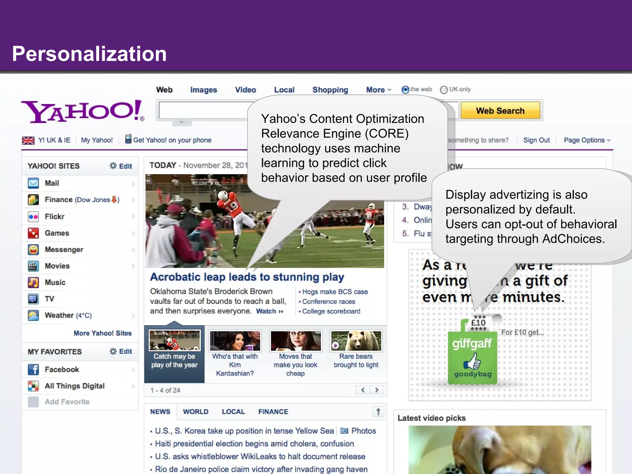 Personalization Yahoo’s Content Optimization Relevance Engine (CORE) technology uses machine learning to predict click behavior based on user profile Display advertizing is also personalized by default. Users can opt-out of behavioral targeting through AdChoices. 
