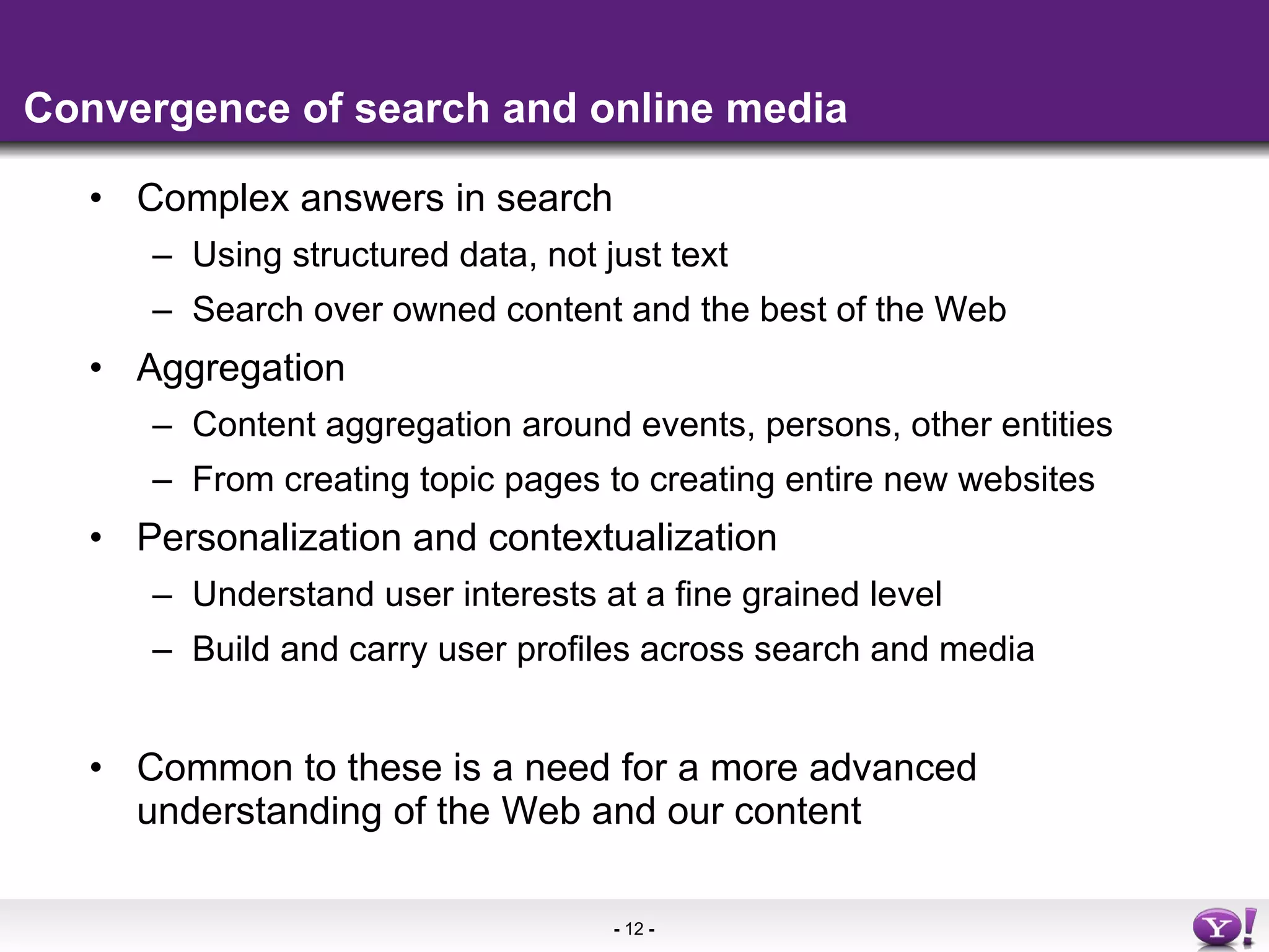 Convergence of search and online media Complex answers in search Using structured data, not just text Search over owned content and the best of the Web Aggregation Content aggregation around events, persons, other entities From creating topic pages to creating entire new websites Personalization and contextualization Understand user interests at a fine grained level Build and carry user profiles across search and media Common to these is a need for a more advanced  understanding of the Web and our content 