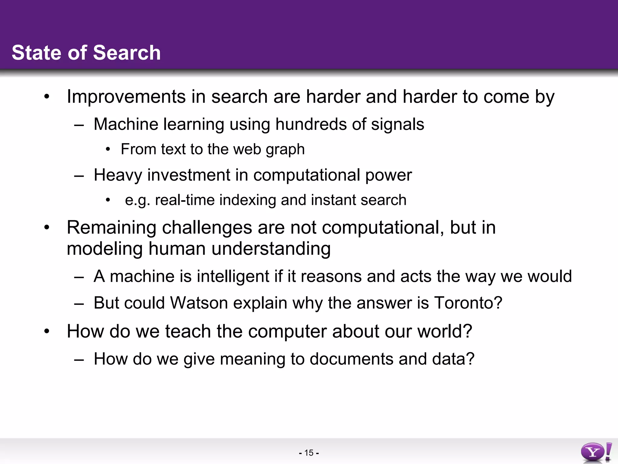 State of Search Improvements in search are harder and harder to come by Machine learning using hundreds of signals From text to the web graph Heavy investment in computational power e.g. real-time indexing and instant search Remaining challenges are not computational, but in modeling human understanding A machine is intelligent if it reasons and acts the way we would But could Watson explain why the answer is Toronto? How do we teach the computer about our world? How do we give meaning to documents and data? 