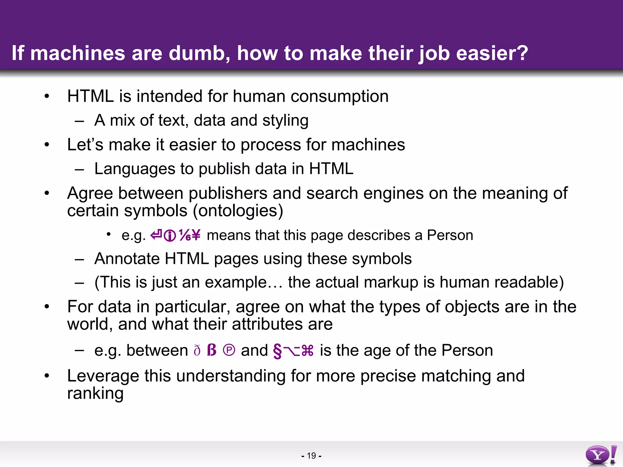 If machines are dumb, how to make their job easier? HTML is intended for human consumption A mix of text, data and styling Let’s make it easier to process for machines Languages to publish data in HTML Agree between publishers and search engines on the meaning of certain symbols (ontologies) e.g.  ⏎  ⅙¥   means that this page describes a Person Annotate HTML pages using these symbols (This is just an example… the actual markup is human readable) For data in particular, agree on what the types of objects are in the world, and what their attributes are e.g. between  §℗  and  §⌥⌘  is the age of the Person Leverage this understanding for more precise matching and ranking 