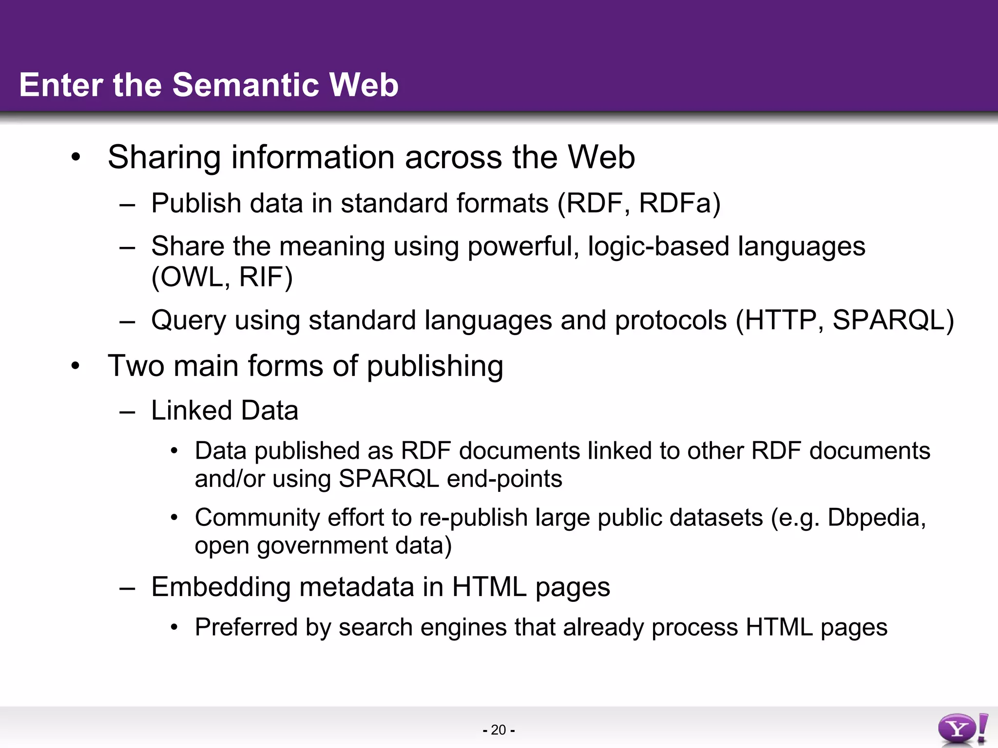 Enter the Semantic Web Sharing information across the Web Publish data in standard formats (RDF, RDFa) Share the meaning using powerful, logic-based languages  (OWL, RIF) Query using standard languages and protocols (HTTP, SPARQL) Two main forms of publishing Linked Data Data published as RDF documents linked to other RDF documents and/or using SPARQL end-points Community effort to re-publish large public datasets (e.g. Dbpedia, open government data) Embedding metadata in HTML pages Preferred by search engines that already process HTML pages 