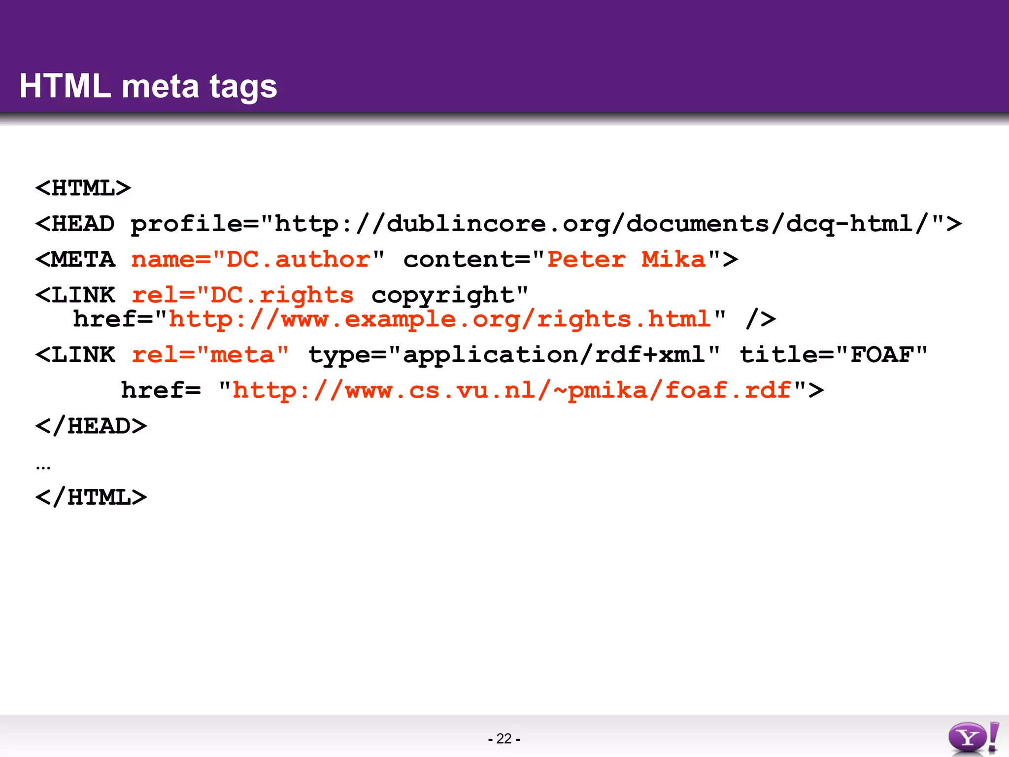 HTML meta tags <HTML> <HEAD profile=&quot;http://dublincore.org/documents/dcq-html/&quot;> <META  name=&quot;DC.author &quot; content=&quot; Peter Mika &quot;> <LINK  rel=&quot;DC.rights  copyright&quot; href=&quot; http://www.example.org/rights.html &quot; />  <LINK  rel=&quot;meta&quot;  type=&quot;application/rdf+xml&quot; title=&quot;FOAF&quot;    href= &quot; http://www.cs.vu.nl/~pmika/foaf.rdf &quot;>  </HEAD>  … </HTML> 