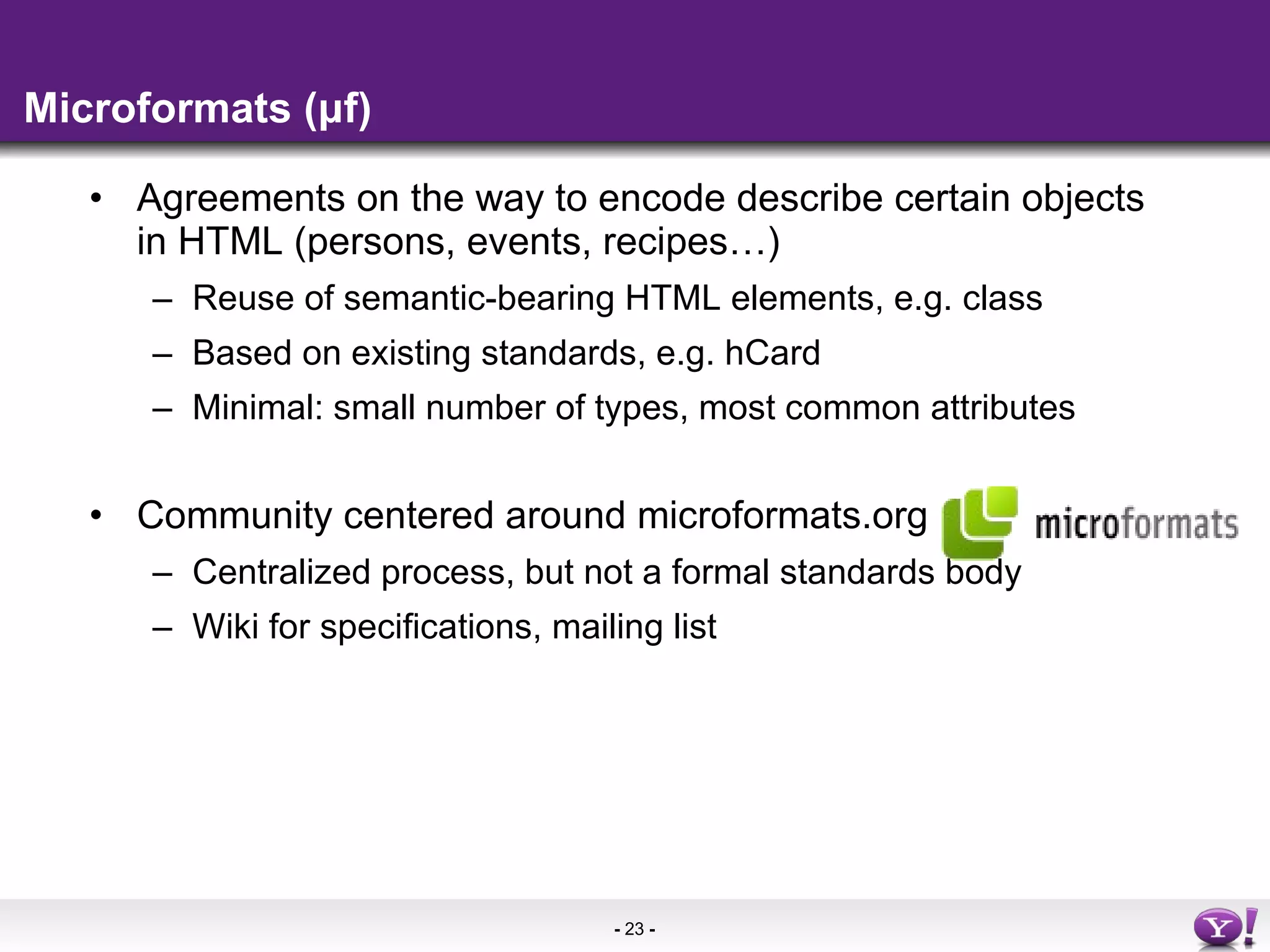 Microformats (μf) Agreements on the way to encode describe certain objects in HTML (persons, events, recipes…) Reuse of semantic-bearing HTML elements, e.g. class Based on existing standards, e.g. hCard Minimal: small number of types, most common attributes Community centered around microformats.org Centralized process, but not a formal standards body Wiki for specifications, mailing list 