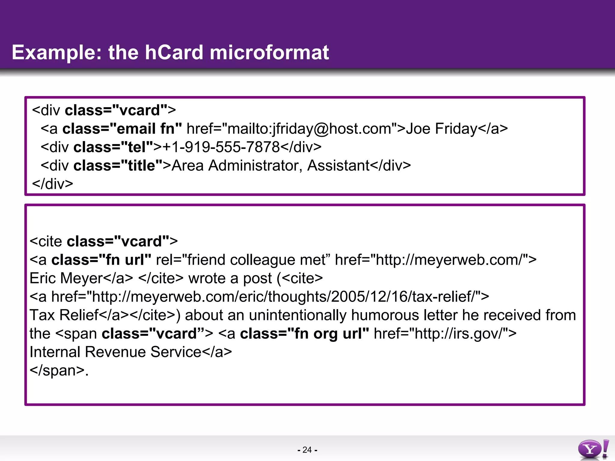 Example: the hCard microformat <cite  class=&quot;vcard&quot; > <a  class=&quot;fn url&quot;  rel=&quot;friend colleague met” href=&quot;http://meyerweb.com/&quot;> Eric Meyer</a> </cite> wrote a post (<cite> <a href=&quot;http://meyerweb.com/eric/thoughts/2005/12/16/tax-relief/&quot;> Tax Relief</a></cite>) about an unintentionally humorous letter he received from  the <span  class=&quot;vcard” > <a  class=&quot;fn org url&quot;  href=&quot;http://irs.gov/&quot;> Internal Revenue Service</a>  </span>.  <div  class=&quot;vcard&quot; >  <a  class=&quot;email fn&quot;  href=&quot;mailto:jfriday@host.com&quot;>Joe Friday</a>  <div  class=&quot;tel&quot; >+1-919-555-7878</div>  <div  class=&quot;title&quot; >Area Administrator, Assistant</div>  </div>  