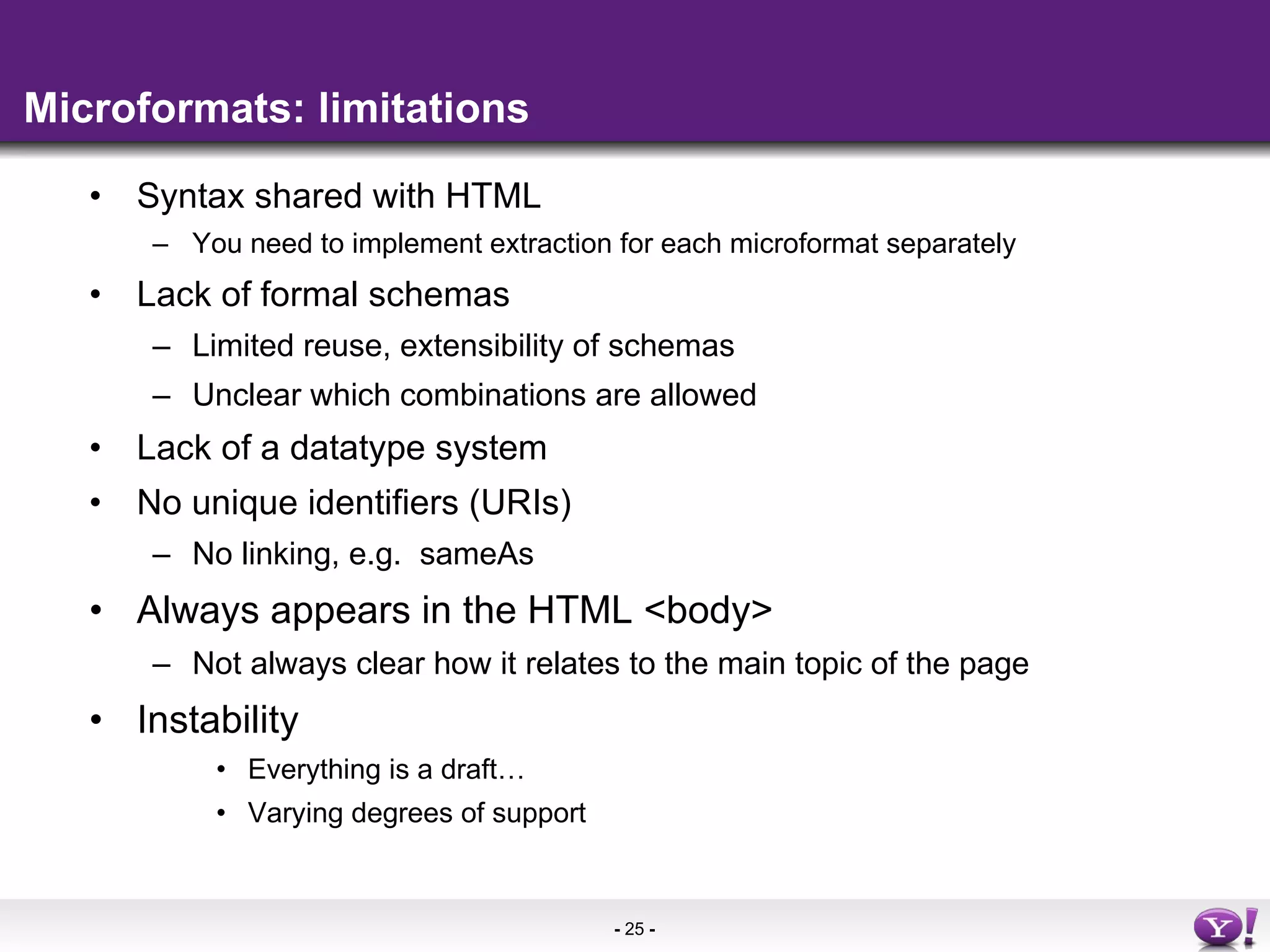 Microformats: limitations Syntax shared with HTML You need to implement extraction for each microformat separately Lack of formal schemas Limited reuse, extensibility of schemas Unclear which combinations are allowed Lack of a datatype system No unique  identifiers  (URIs)  No linking, e.g.  sameAs Always appears in the HTML <body> Not always clear how it relates to the main topic of the page Instability Everything is a draft… Varying degrees of support 