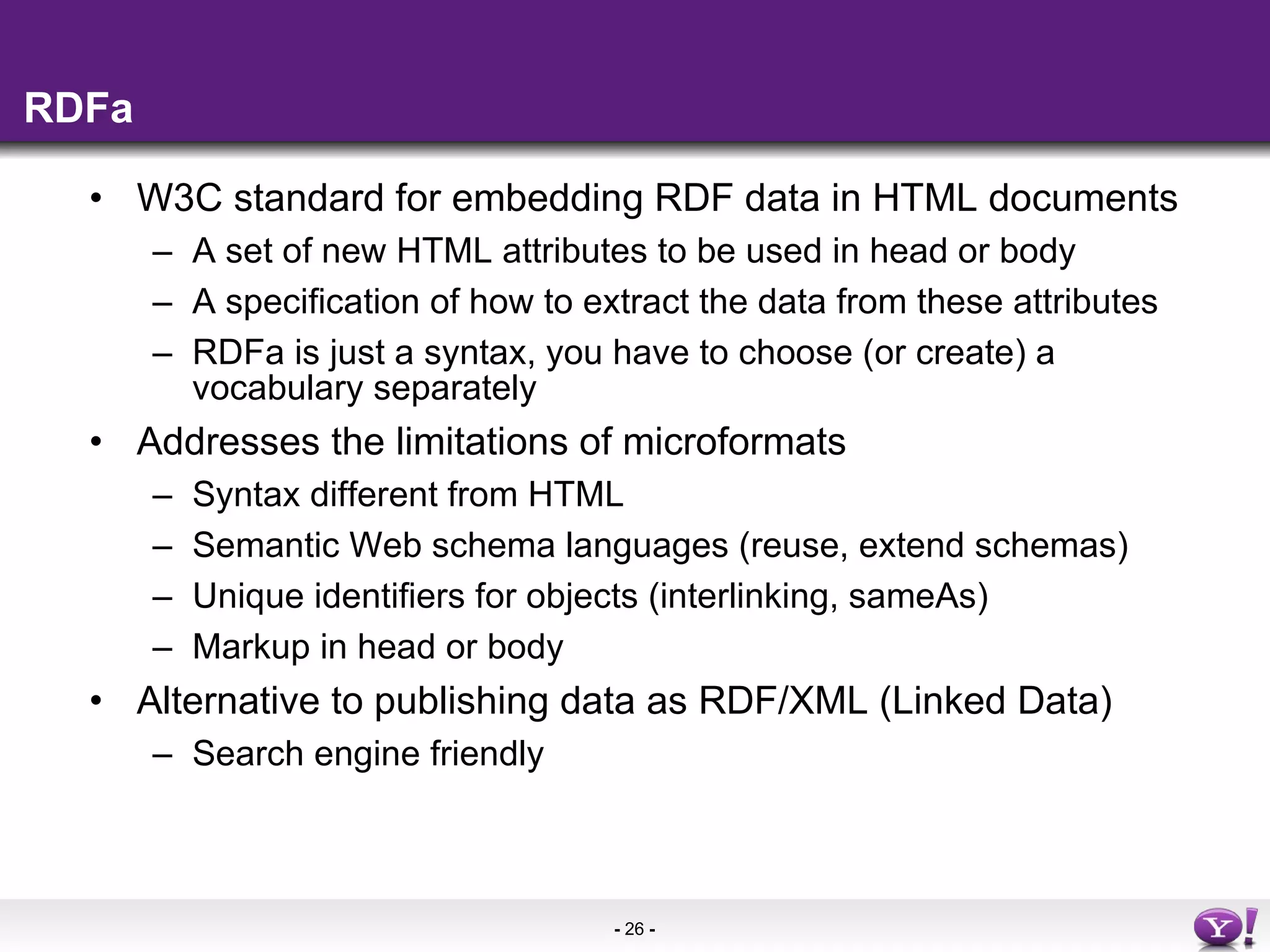 RDFa W3C standard for embedding RDF data in HTML documents A set of new HTML attributes to be used in head or body A specification of how to extract the data from these attributes  RDFa is just a syntax, you have to choose (or create) a vocabulary separately Addresses the limitations of microformats Syntax different from HTML Semantic Web schema languages (reuse, extend schemas) Unique identifiers for objects (interlinking, sameAs) Markup in head or body Alternative to publishing data as RDF/XML (Linked Data) Search engine friendly 