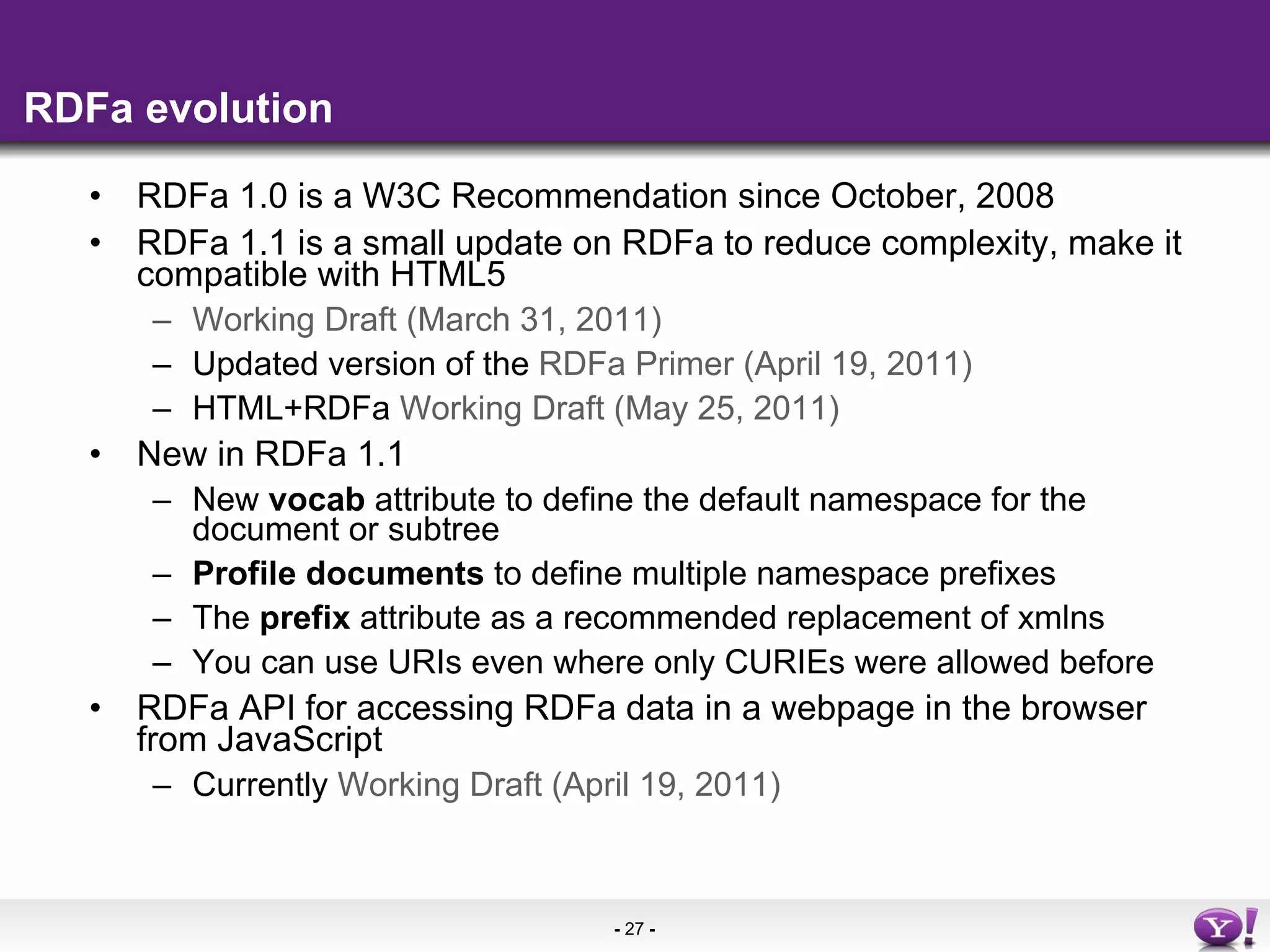 RDFa evolution RDFa 1.0 is a W3C Recommendation since October, 2008 RDFa 1.1 is a small update on RDFa to reduce complexity, make it compatible with HTML5 Working Draft (March 31, 2011) Updated version of the  RDFa Primer (April 19, 2011) HTML+RDFa  Working Draft (May 25, 2011)   New in RDFa 1.1 New  vocab  attribute to define the default namespace for the document or subtree Profile documents  to define multiple namespace prefixes The  prefix  attribute as a recommended replacement of xmlns You can use URIs even where only CURIEs were allowed before RDFa API for accessing RDFa data in a webpage in the browser from JavaScript Currently  Working Draft (April 19, 2011) 