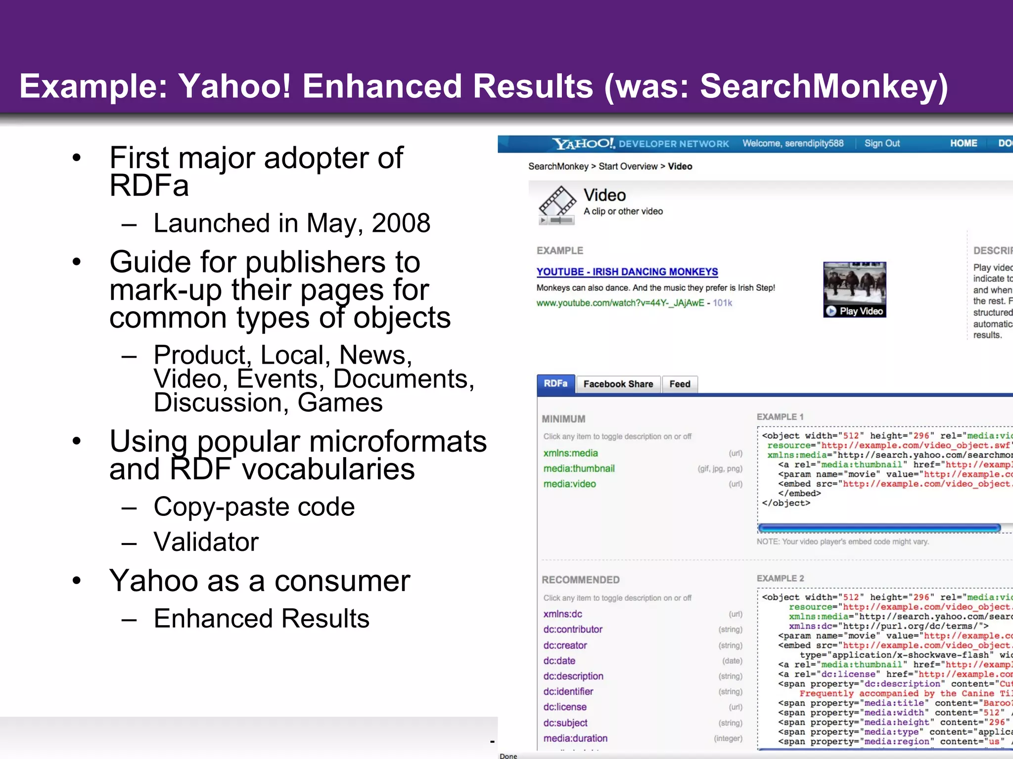 Example: Yahoo! Enhanced Results (was: SearchMonkey) First major adopter of RDFa Launched in May, 2008 Guide for publishers to mark-up their pages for common types of objects Product, Local, News, Video, Events, Documents, Discussion, Games Using popular microformats and RDF vocabularies Copy-paste code  Validator Yahoo as a consumer Enhanced Results 
