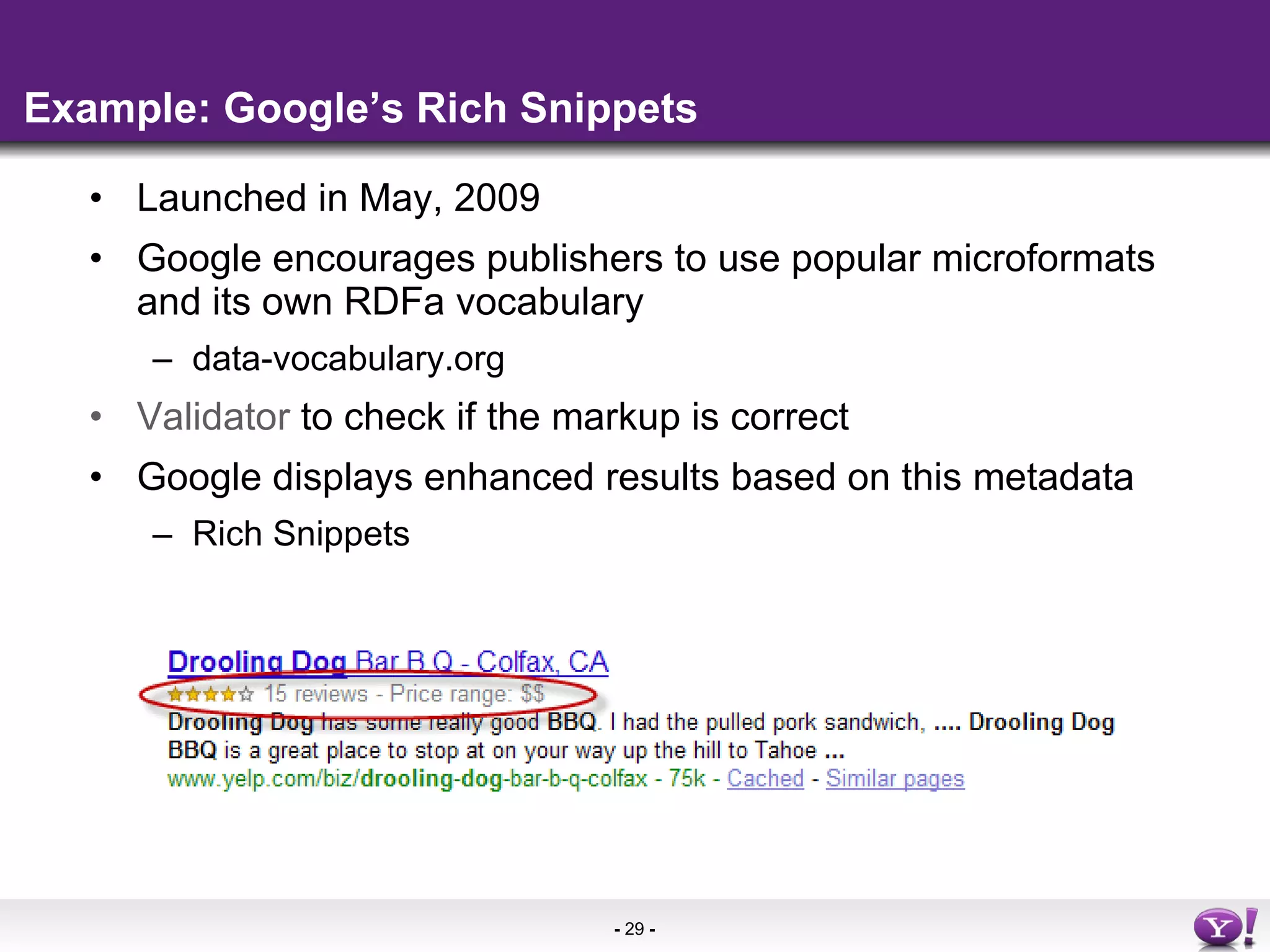 Example: Google’s Rich Snippets Launched in May, 2009 Google encourages publishers to use popular microformats and its own RDFa vocabulary data-vocabulary.org Validator  to check if the markup is correct Google displays enhanced results based on this metadata Rich Snippets 