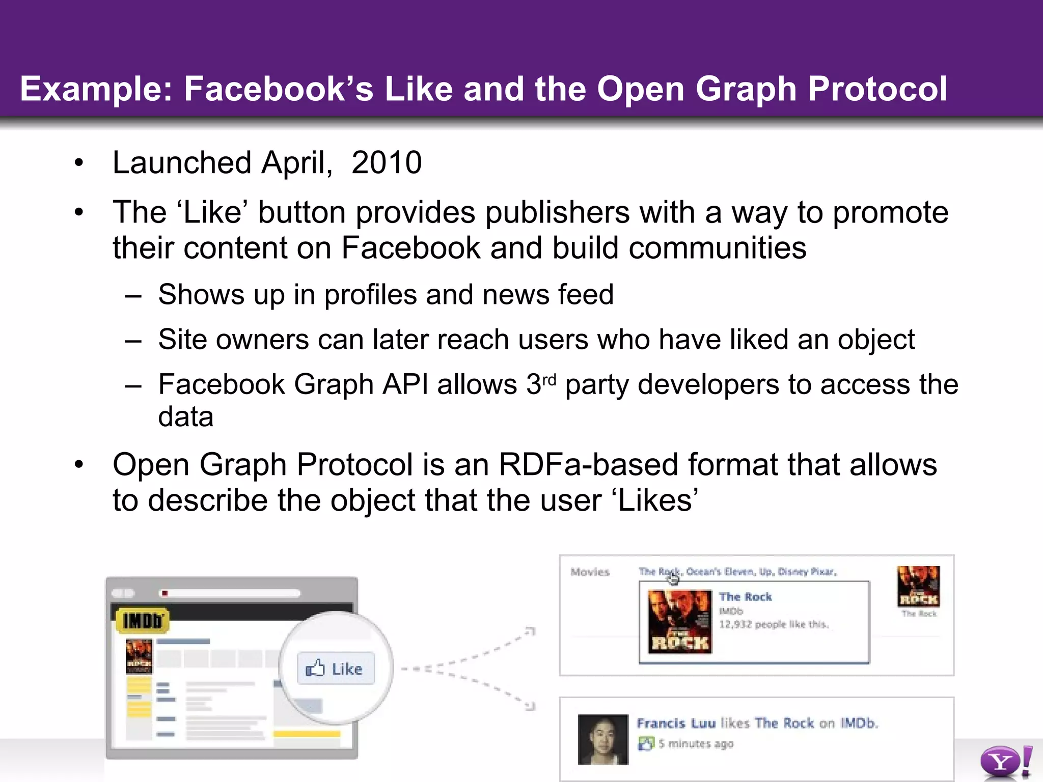 Example: Facebook’s Like and the Open Graph Protocol Launched April,  2010 The ‘Like’ button provides publishers with a way to promote their content on Facebook and build communities  Shows up in profiles and news feed Site owners can later reach users who have liked an object Facebook Graph API allows 3 rd  party developers to access the data  Open Graph Protocol is an RDFa-based format that allows to describe the object that the user ‘Likes’ 