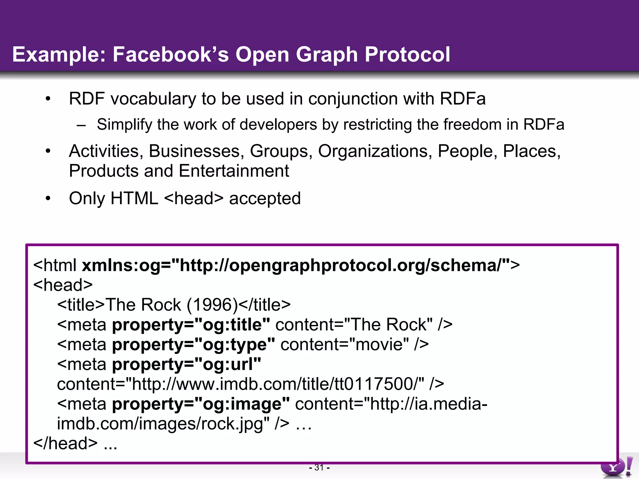 Example: Facebook’s Open Graph Protocol RDF vocabulary to be used in conjunction with RDFa Simplify the work of developers by restricting the freedom in RDFa Activities, Businesses, Groups, Organizations, People, Places, Products and Entertainment Only HTML <head> accepted <html  xmlns:og=&quot;http://opengraphprotocol.org/schema/&quot; >  <head>  <title>The Rock (1996)</title>  <meta  property=&quot;og:title&quot;  content=&quot;The Rock&quot; />  <meta  property=&quot;og:type&quot;  content=&quot;movie&quot; />  <meta  property=&quot;og:url&quot;  content=&quot;http://www.imdb.com/title/tt0117500/&quot; />  <meta  property=&quot;og:image&quot;  content=&quot;http://ia.media-imdb.com/images/rock.jpg&quot; /> … </head> ...  