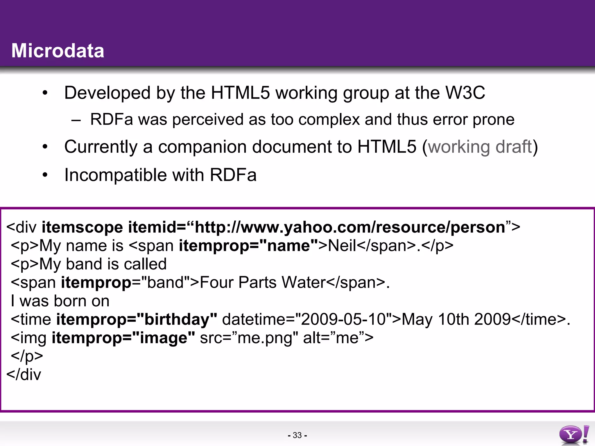 Microdata Developed by the HTML5 working group at the W3C RDFa was perceived as too complex and thus error prone Currently a companion document to HTML5 ( working draft ) Incompatible with RDFa  <div  itemscope itemid=“http://www.yahoo.com/resource/person ”> <p>My name is <span  itemprop=&quot;name&quot; >Neil</span>.</p> <p>My band is called  <span  itemprop =&quot;band&quot;>Four Parts Water</span>. I was born on  <time  itemprop=&quot;birthday&quot;  datetime=&quot;2009-05-10&quot;>May 10th 2009</time>. <img  itemprop=&quot;image&quot;  src=”me.png&quot; alt=”me”> </p> </div 