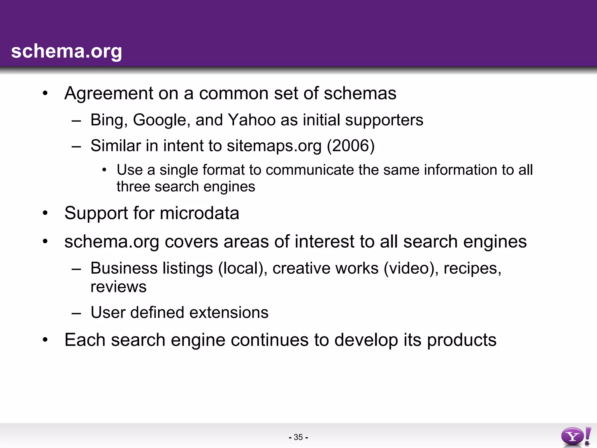 schema.org Agreement on a common set of schemas Bing, Google, and Yahoo as initial supporters Similar in intent to sitemaps.org (2006) Use a single format to communicate the same information to all three search engines Support for microdata schema.org covers areas of interest to all search engines Business listings (local), creative works (video), recipes, reviews User defined extensions Each search engine continues to develop its products 