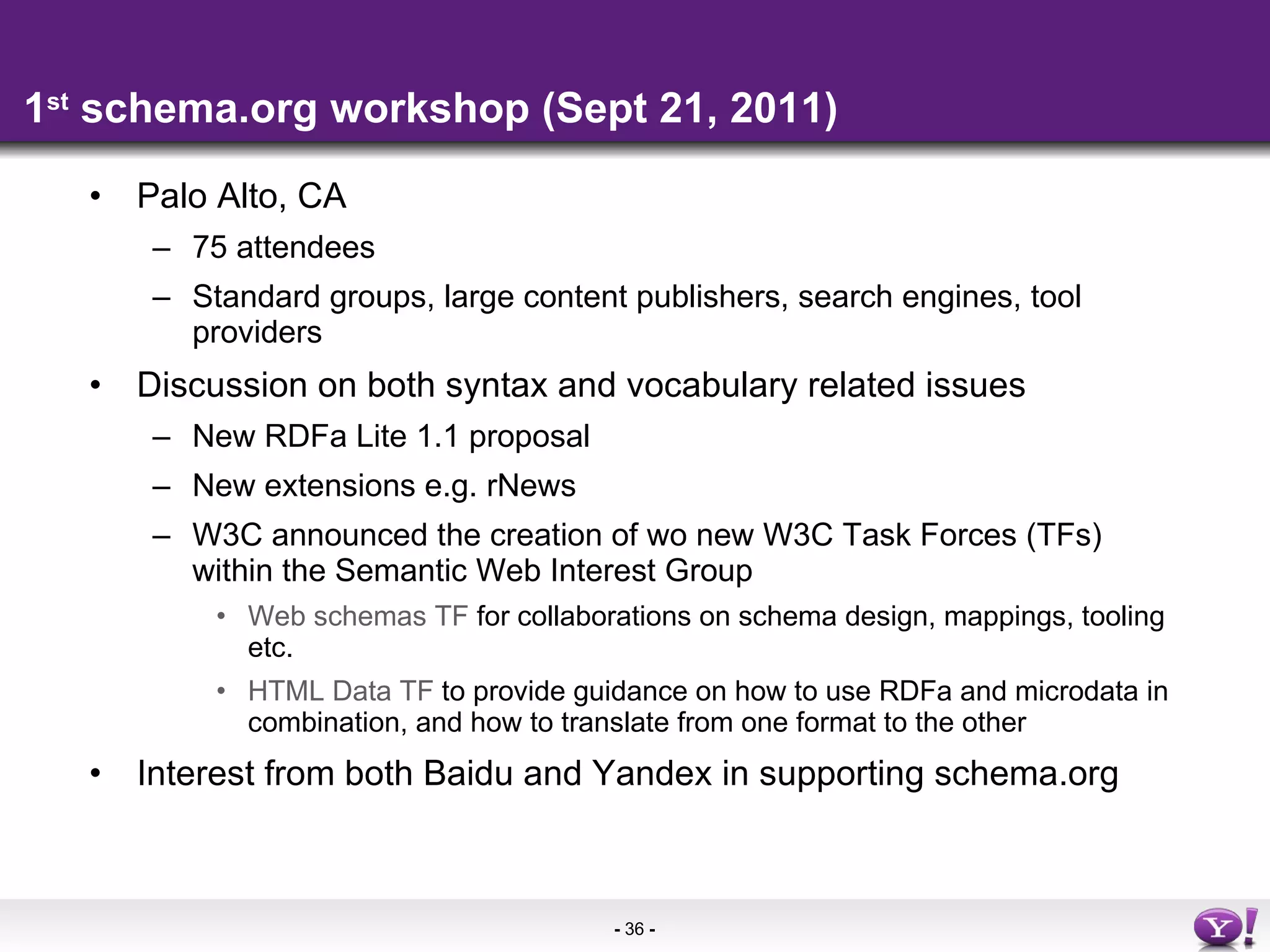 1 st  schema.org workshop (Sept 21, 2011) Palo Alto, CA 75 attendees Standard groups, large content publishers, search engines, tool providers Discussion on both syntax and vocabulary related issues New RDFa Lite 1.1 proposal New extensions e.g. rNews W3C announced the creation of wo new W3C Task Forces (TFs) within the Semantic Web Interest Group Web schemas TF  for collaborations on schema design, mappings, tooling etc. HTML Data TF  to provide guidance on how to use RDFa and microdata in combination, and how to translate from one format to the other Interest from both Baidu and Yandex in supporting schema.org 