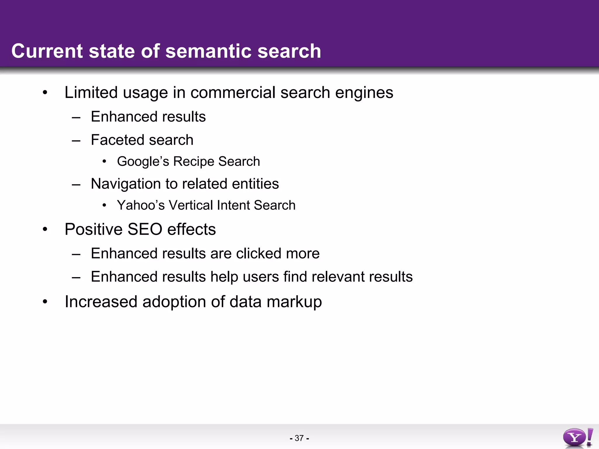 Current state of semantic search Limited usage in commercial search engines Enhanced results Faceted search  Google’s Recipe Search Navigation to related entities Yahoo’s Vertical Intent Search  Positive SEO effects Enhanced results are clicked more Enhanced results help users find relevant results  Increased adoption of data markup 
