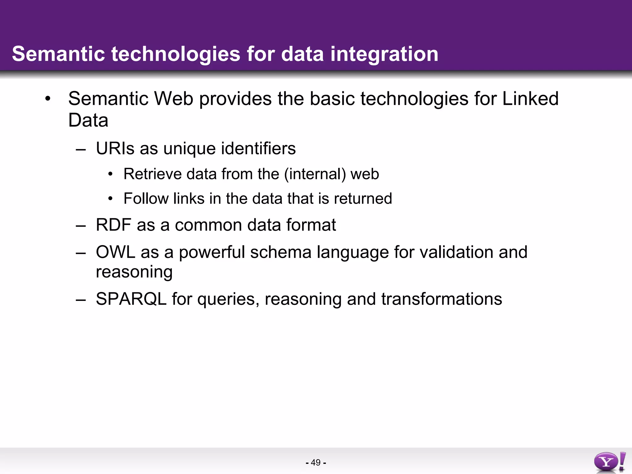 Semantic technologies for data integration Semantic Web provides the basic technologies for Linked Data  URIs as unique identifiers Retrieve data from the (internal) web Follow links in the data that is returned RDF as a common data format OWL as a powerful schema language for validation and reasoning SPARQL for queries, reasoning and transformations 