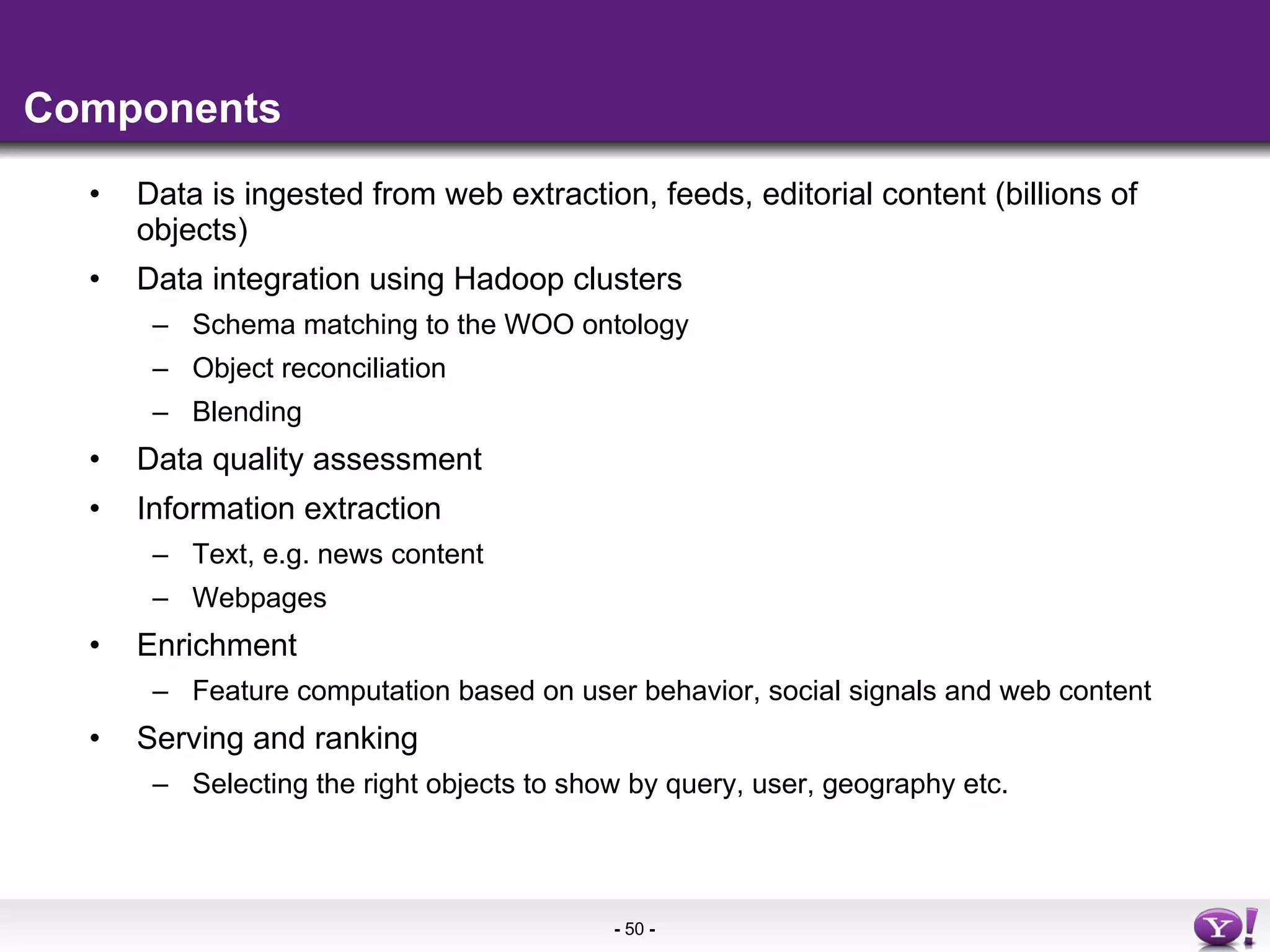 Components Data is ingested from web extraction, feeds, editorial content (billions of objects) Data integration using Hadoop clusters Schema matching to the WOO ontology Object reconciliation Blending Data quality assessment Information extraction Text, e.g. news content Webpages Enrichment Feature computation based on user behavior, social signals and web content Serving and ranking Selecting the right objects to show by query, user, geography etc. 