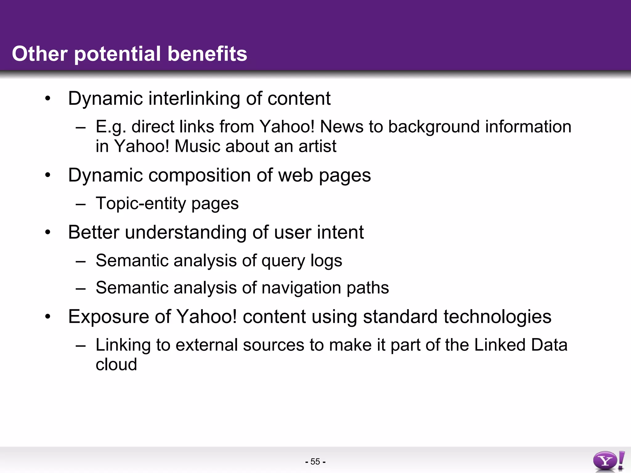 Other potential benefits Dynamic interlinking of content E.g. direct links from Yahoo! News to background information in Yahoo! Music about an artist Dynamic composition of web pages Topic-entity pages Better understanding of user intent Semantic analysis of query logs Semantic analysis of navigation paths Exposure of Yahoo! content using standard technologies Linking to external sources to make it part of the Linked Data cloud 
