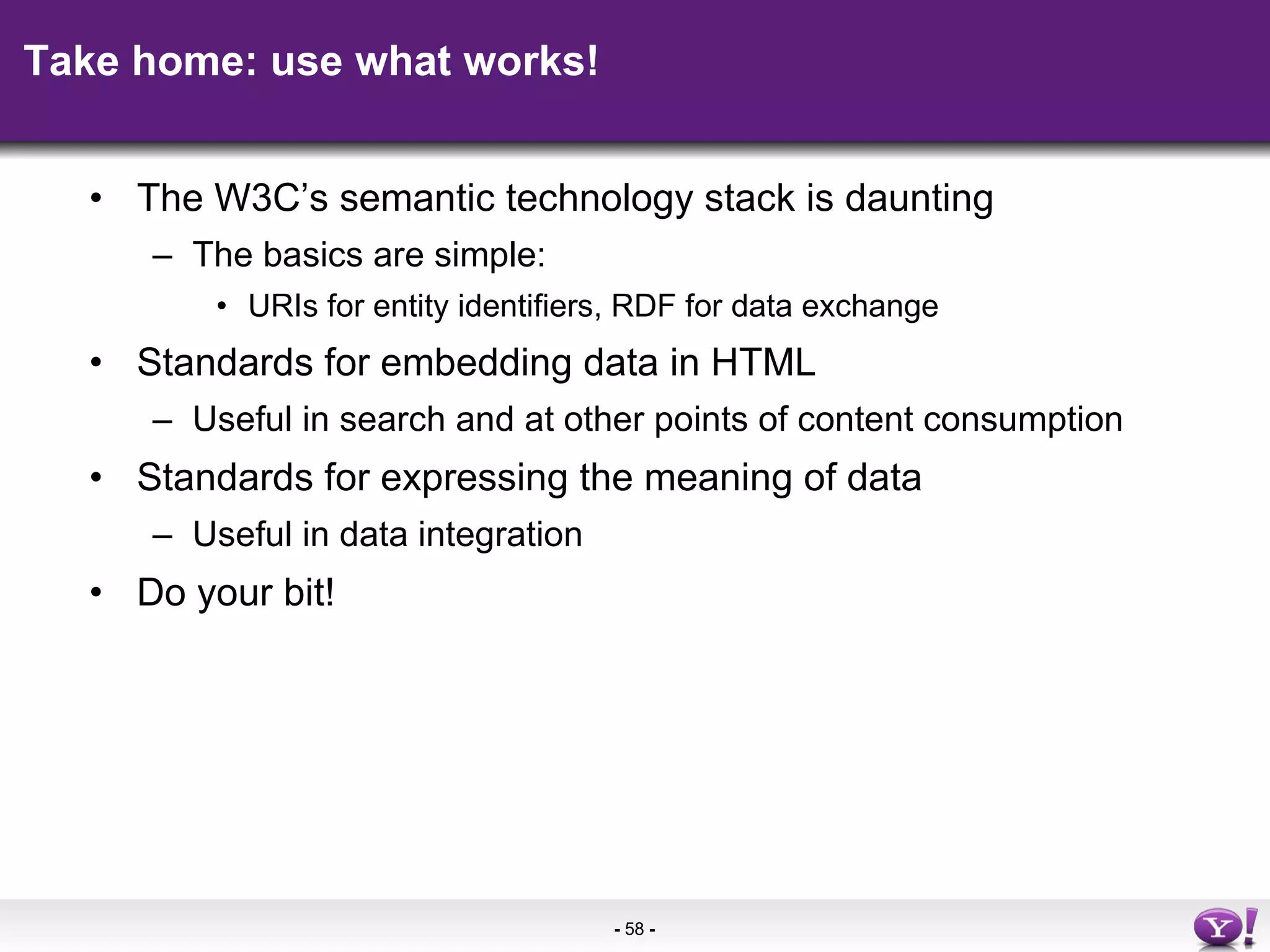 Take home: use what works! The W3C’s semantic technology stack is daunting The basics are simple:  URIs for entity identifiers, RDF for data exchange Standards for embedding data in HTML Useful in search and at other points of content consumption Standards for expressing the meaning of data Useful in data integration Do your bit! 