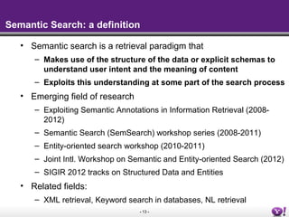 - 13 -
Semantic Search: a definition
• Semantic search is a retrieval paradigm that
– Makes use of the structure of the da...
