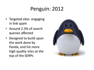 Penguin: 2012 
• Targeted sites engaging 
in link spam 
• Around 2.3% of search 
queries affected 
• Designed to build upo...