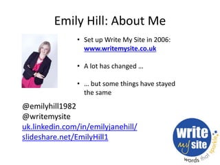 Emily Hill: About Me 
• Set up Write My Site in 2006: 
www.writemysite.co.uk 
• A lot has changed … 
• … but some things h...