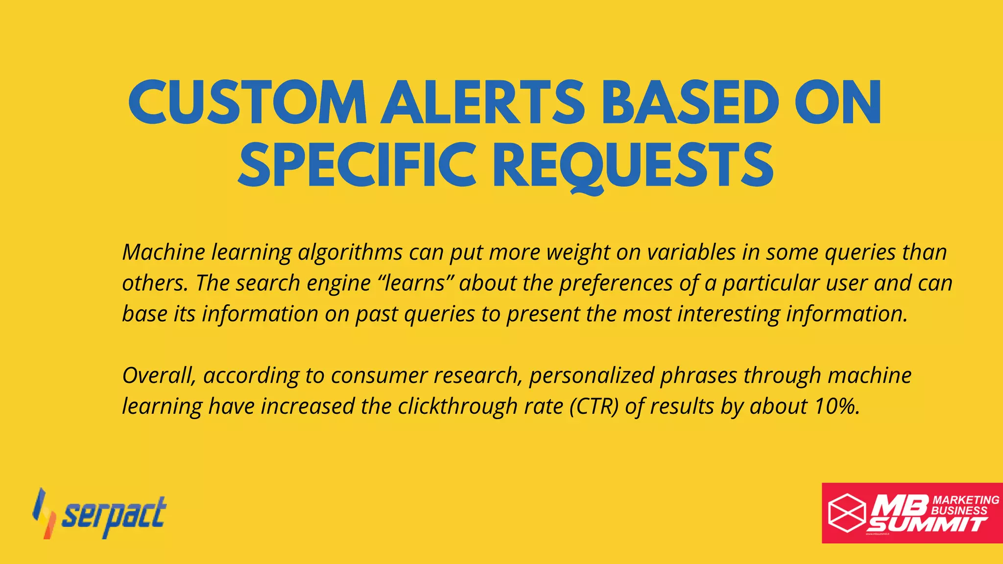 CUSTOM ALERTS BASED ON
SPECIFIC REQUESTS
Machine learning algorithms can put more weight on variables in some queries than
others. The search engine “learns” about the preferences of a particular user and can
base its information on past queries to present the most interesting information.
Overall, according to consumer research, personalized phrases through machine
learning have increased the clickthrough rate (CTR) of results by about 10%.
 