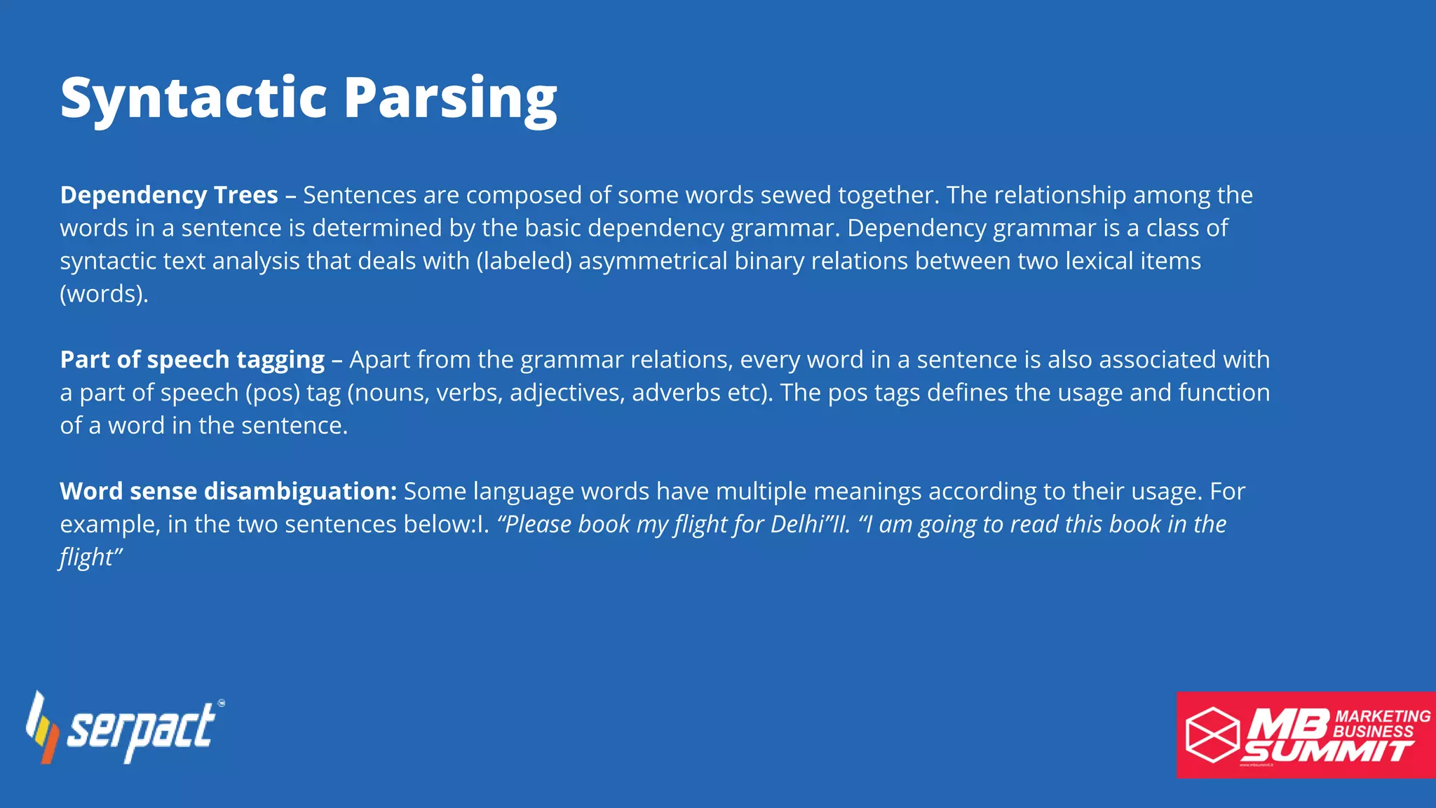 Serpact Ltd. | AffiliateCon Sofia 2019
Syntactic Parsing
Dependency Trees – Sentences are composed of some words sewed together. The relationship among the
words in a sentence is determined by the basic dependency grammar. Dependency grammar is a class of
syntactic text analysis that deals with (labeled) asymmetrical binary relations between two lexical items
(words).
Part of speech tagging – Apart from the grammar relations, every word in a sentence is also associated with
a part of speech (pos) tag (nouns, verbs, adjectives, adverbs etc). The pos tags defines the usage and function
of a word in the sentence.
Word sense disambiguation: Some language words have multiple meanings according to their usage. For
example, in the two sentences below:I. “Please book my flight for Delhi”II. “I am going to read this book in the
flight”
 