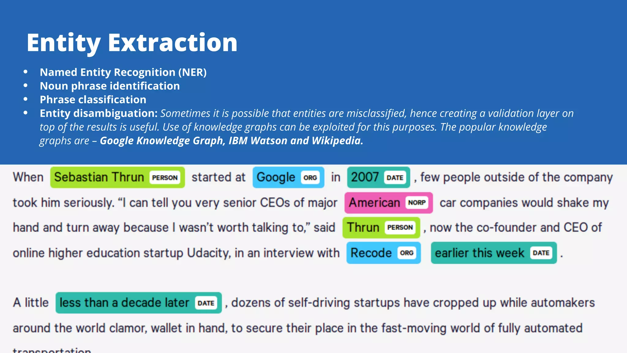 Serpact Ltd. | AffiliateCon Sofia 2019
Entity Extraction
Named Entity Recognition (NER)
Noun phrase identification
Phrase classification
Entity disambiguation: Sometimes it is possible that entities are misclassified, hence creating a validation layer on
top of the results is useful. Use of knowledge graphs can be exploited for this purposes. The popular knowledge
graphs are – Google Knowledge Graph, IBM Watson and Wikipedia.
 
