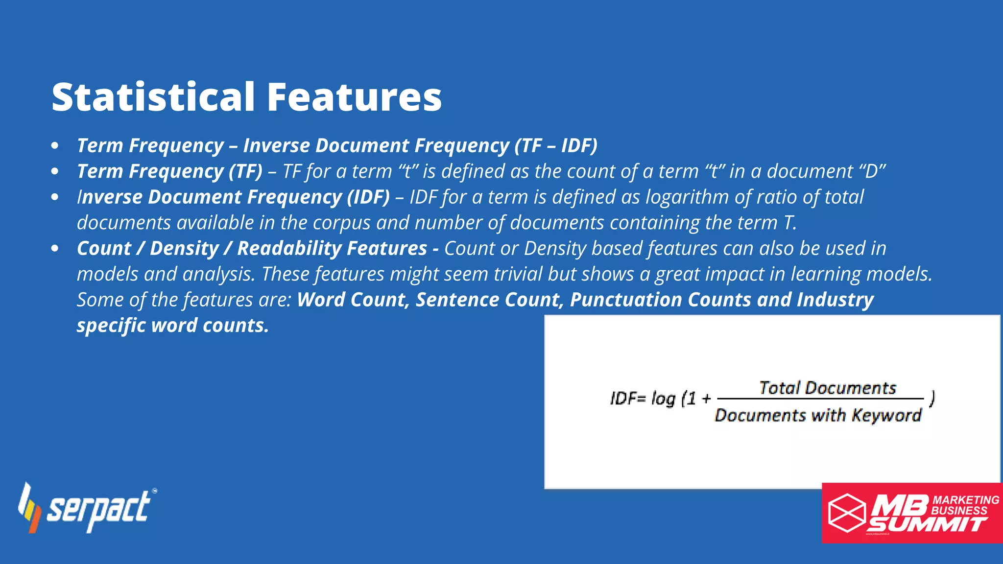 Statistical Features
Term Frequency – Inverse Document Frequency (TF – IDF)
Term Frequency (TF) – TF for a term “t” is defined as the count of a term “t” in a document “D”
Inverse Document Frequency (IDF) – IDF for a term is defined as logarithm of ratio of total
documents available in the corpus and number of documents containing the term T.
Count / Density / Readability Features - Count or Density based features can also be used in
models and analysis. These features might seem trivial but shows a great impact in learning models.
Some of the features are: Word Count, Sentence Count, Punctuation Counts and Industry
specific word counts.
 
