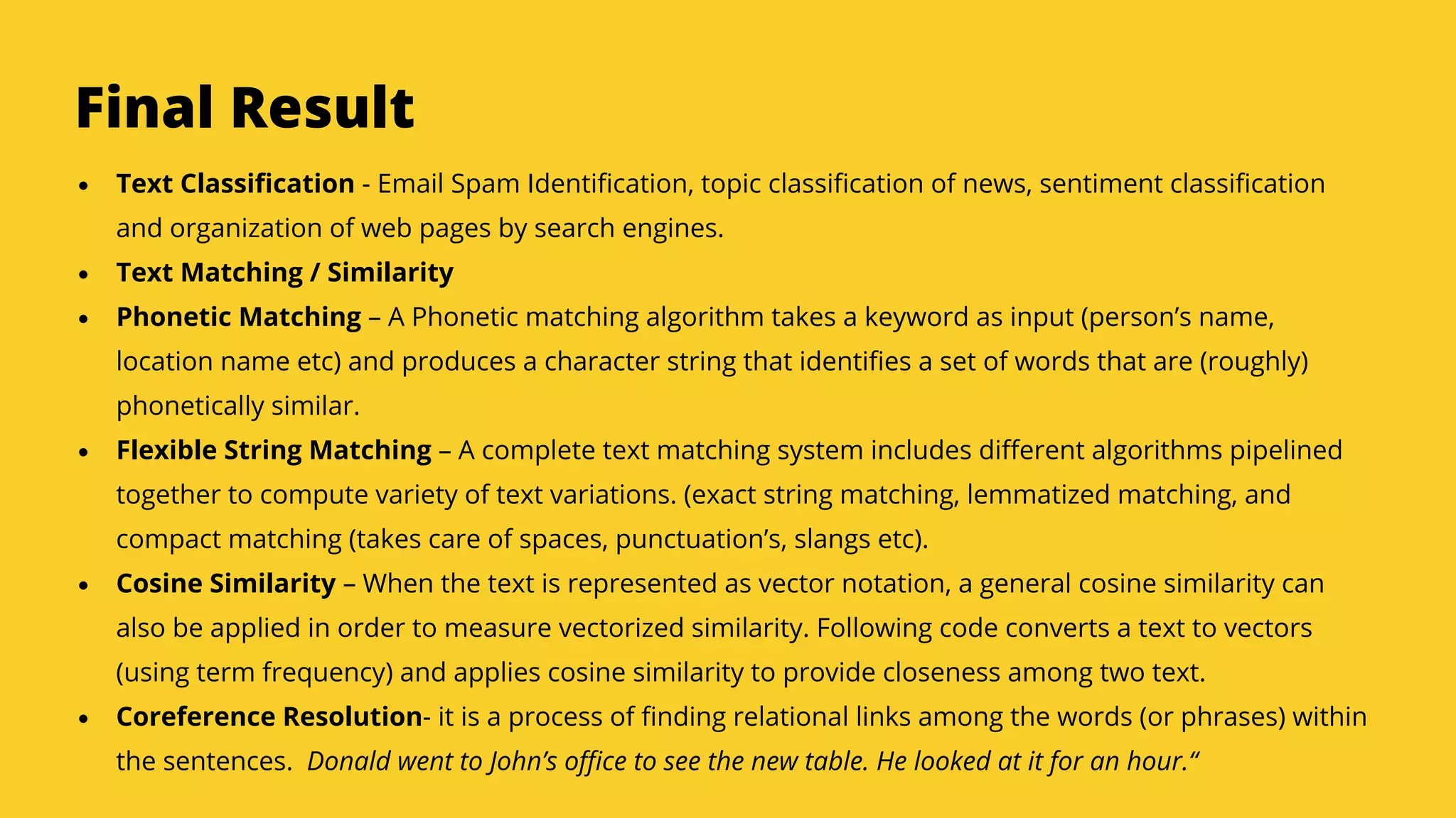 Serpact Ltd. | AffiliateCon Sofia 2019
Final Result
Text Classification - Email Spam Identification, topic classification of news, sentiment classification
and organization of web pages by search engines.
Text Matching / Similarity
Phonetic Matching – A Phonetic matching algorithm takes a keyword as input (person’s name,
location name etc) and produces a character string that identifies a set of words that are (roughly)
phonetically similar.
Flexible String Matching – A complete text matching system includes different algorithms pipelined
together to compute variety of text variations. (exact string matching, lemmatized matching, and
compact matching (takes care of spaces, punctuation’s, slangs etc).
Cosine Similarity – When the text is represented as vector notation, a general cosine similarity can
also be applied in order to measure vectorized similarity. Following code converts a text to vectors
(using term frequency) and applies cosine similarity to provide closeness among two text.
Coreference Resolution- it is a process of finding relational links among the words (or phrases) within
the sentences. Donald went to John’s office to see the new table. He looked at it for an hour.“
 