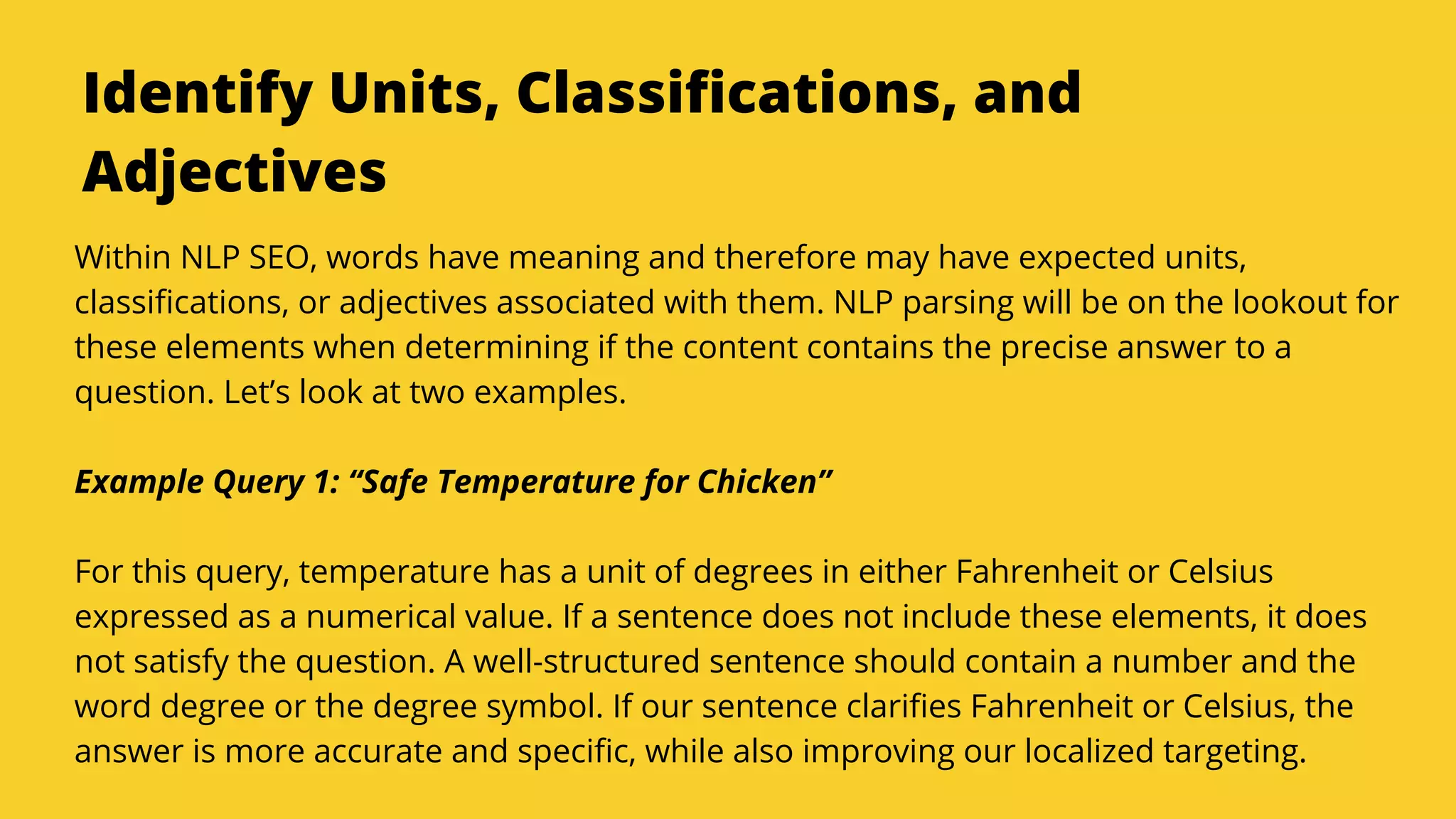 Serpact Ltd. | AffiliateCon Sofia 2019
Identify Units, Classifications, and
Adjectives
Within NLP SEO, words have meaning and therefore may have expected units,
classifications, or adjectives associated with them. NLP parsing will be on the lookout for
these elements when determining if the content contains the precise answer to a
question. Let’s look at two examples.
Example Query 1: “Safe Temperature for Chicken”
For this query, temperature has a unit of degrees in either Fahrenheit or Celsius
expressed as a numerical value. If a sentence does not include these elements, it does
not satisfy the question. A well-structured sentence should contain a number and the
word degree or the degree symbol. If our sentence clarifies Fahrenheit or Celsius, the
answer is more accurate and specific, while also improving our localized targeting.
 
