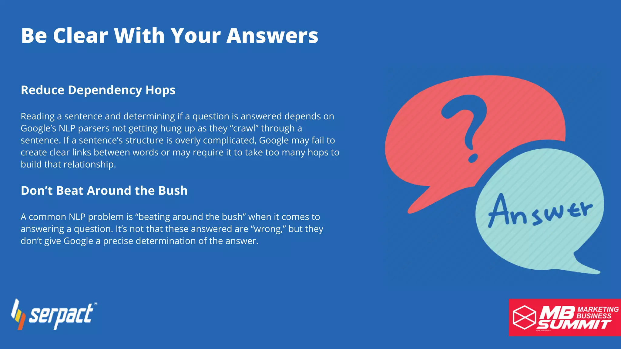 Be Clear With Your Answers
Reduce Dependency Hops
Reading a sentence and determining if a question is answered depends on
Google’s NLP parsers not getting hung up as they “crawl” through a
sentence. If a sentence’s structure is overly complicated, Google may fail to
create clear links between words or may require it to take too many hops to
build that relationship.
Don’t Beat Around the Bush
A common NLP problem is “beating around the bush” when it comes to
answering a question. It’s not that these answered are “wrong,” but they
don’t give Google a precise determination of the answer.
 