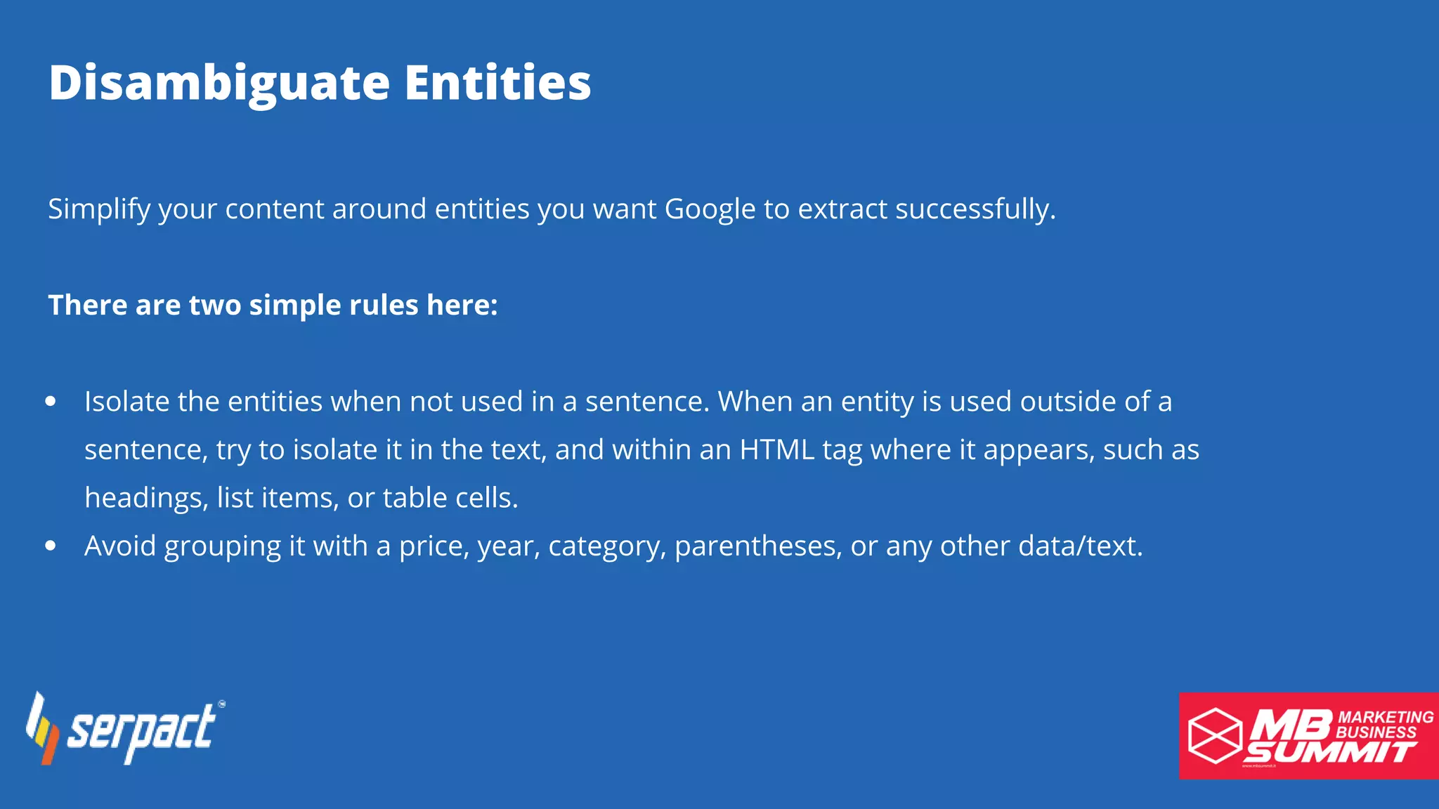 Disambiguate Entities
Isolate the entities when not used in a sentence. When an entity is used outside of a
sentence, try to isolate it in the text, and within an HTML tag where it appears, such as
headings, list items, or table cells.
Avoid grouping it with a price, year, category, parentheses, or any other data/text.
Simplify your content around entities you want Google to extract successfully.
There are two simple rules here:
 