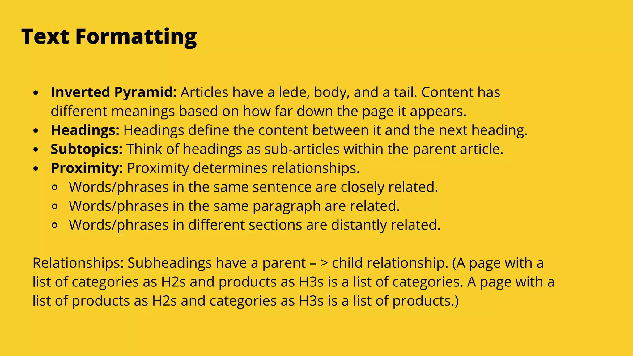 Serpact Ltd. | AffiliateCon Sofia 2019
Text Formatting
Inverted Pyramid: Articles have a lede, body, and a tail. Content has
different meanings based on how far down the page it appears.
Headings: Headings define the content between it and the next heading.
Subtopics: Think of headings as sub-articles within the parent article.
Proximity: Proximity determines relationships.
Words/phrases in the same sentence are closely related.
Words/phrases in the same paragraph are related.
Words/phrases in different sections are distantly related.
Relationships: Subheadings have a parent – > child relationship. (A page with a
list of categories as H2s and products as H3s is a list of categories. A page with a
list of products as H2s and categories as H3s is a list of products.)
 