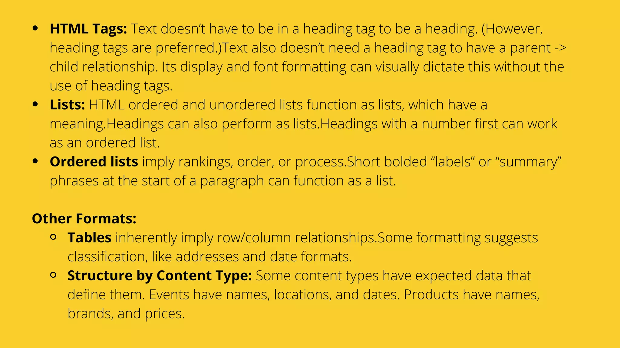 Serpact Ltd. | AffiliateCon Sofia 2019
HTML Tags: Text doesn’t have to be in a heading tag to be a heading. (However,
heading tags are preferred.)Text also doesn’t need a heading tag to have a parent ->
child relationship. Its display and font formatting can visually dictate this without the
use of heading tags.
Lists: HTML ordered and unordered lists function as lists, which have a
meaning.Headings can also perform as lists.Headings with a number first can work
as an ordered list.
Ordered lists imply rankings, order, or process.Short bolded “labels” or “summary”
phrases at the start of a paragraph can function as a list.
Tables inherently imply row/column relationships.Some formatting suggests
classification, like addresses and date formats.
Structure by Content Type: Some content types have expected data that
define them. Events have names, locations, and dates. Products have names,
brands, and prices.
Other Formats:
 