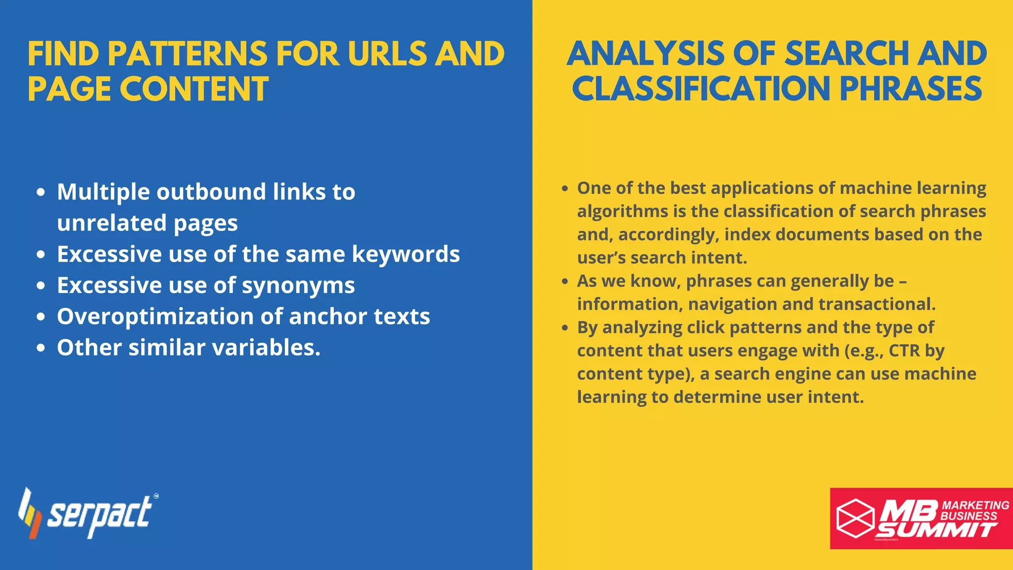 FIND PATTERNS FOR URLS AND
PAGE CONTENT
Multiple outbound links to
unrelated pages
Excessive use of the same keywords
Excessive use of synonyms
Overoptimization of anchor texts
Other similar variables.
ANALYSIS OF SEARCH AND
CLASSIFICATION PHRASES
One of the best applications of machine learning
algorithms is the classification of search phrases
and, accordingly, index documents based on the
user’s search intent.
As we know, phrases can generally be –
information, navigation and transactional.
By analyzing click patterns and the type of
content that users engage with (e.g., CTR by
content type), a search engine can use machine
learning to determine user intent.
 