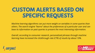 CUSTOM ALERTS BASED ON
SPECIFIC REQUESTS
Machine learning algorithms can put more weight on variables in some queries than
others. The search engine “learns” about the preferences of a particular user and can
base its information on past queries to present the most interesting information.
Overall, according to consumer research, personalized phrases through machine
learning have increased the clickthrough rate (CTR) of results by about 10%.
 