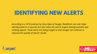 IDENTIFYING NEW ALERTS
According to a 2016 podcast by Gary Illyes of Google, RankBrain not only helps
identify patterns in queries but also helps the search engine identify possible new
ranking signals. These alerts are being sought so that Google can continue to
improve the quality of search results.
 