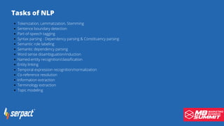 Tasks of NLP
Tokenization, Lemmatization, Stemming
Sentence boundary detection
Part-of-speech tagging
Syntax parsing - Dependency parsing & Constituency parsing
Semantic role labeling
Semantic dependency parsing
Word sense disambiguation/induction
Named-entity recognition/classification
Entity linking
Temporal expression recognition/normalization
Co-reference resolution
Information extraction
Terminology extraction
Topic modeling
 