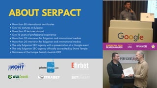 More than 80 international certificates
Over 40 lectures in Bulgaria
More than 10 lectures abroad
Over 15 years of professional experience
More than 20 interviews for Bulgarian and international medias
More than 20 interviews for Bulgarian and international medias
The only Bulgarian SEO agency with a presentation at a Google event
The only Bulgarian SEO agency officially accredited by Stone Temple
Nominees at the Europe Search Awards 2019
ABOUT SERPACT
 