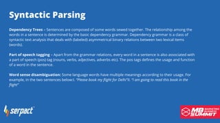 Serpact Ltd. | AffiliateCon Sofia 2019
Syntactic Parsing
Dependency Trees – Sentences are composed of some words sewed together. The relationship among the
words in a sentence is determined by the basic dependency grammar. Dependency grammar is a class of
syntactic text analysis that deals with (labeled) asymmetrical binary relations between two lexical items
(words).
Part of speech tagging – Apart from the grammar relations, every word in a sentence is also associated with
a part of speech (pos) tag (nouns, verbs, adjectives, adverbs etc). The pos tags defines the usage and function
of a word in the sentence.
Word sense disambiguation: Some language words have multiple meanings according to their usage. For
example, in the two sentences below:I. “Please book my flight for Delhi”II. “I am going to read this book in the
flight”
 